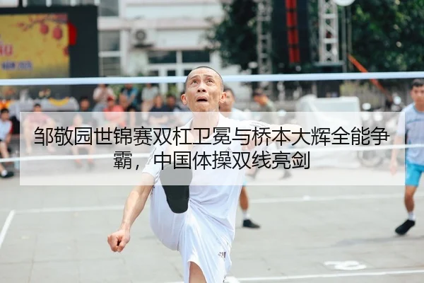 邹敬园世锦赛双杠卫冕与桥本大辉全能争霸，中国体操双线亮剑
