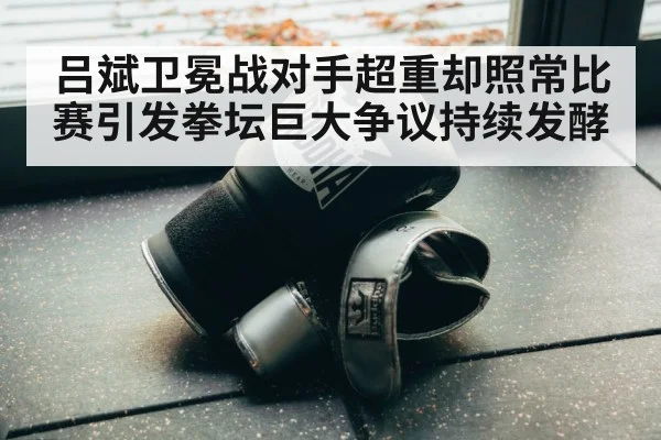 吕斌卫冕战对手超重却照常比赛引发拳坛巨大争议持续发酵